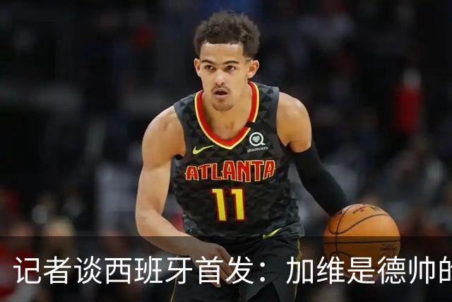 记者谈西班牙首发：加维是德帅的阵眼；也宣布一开始就要踢出强度